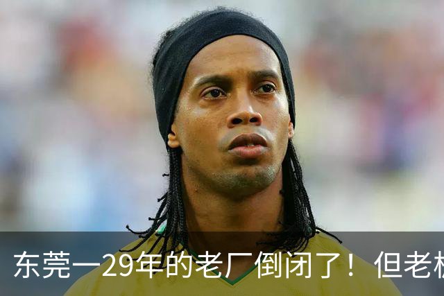 东莞一29年的老厂倒闭了！但老板被夸奖！
