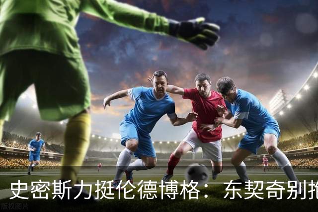 史密斯力挺伦德博格：东契奇别抱怨裁判，有本事就打爆他