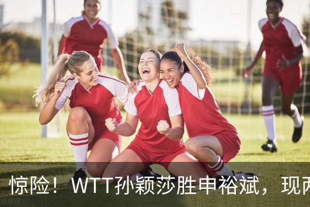 惊险！WTT孙颖莎胜申裕斌，现两大利好，王曼昱出局她成头号热门