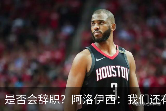 是否会辞职？阿洛伊西：我们还有一场比赛，剩下的赛季后再说