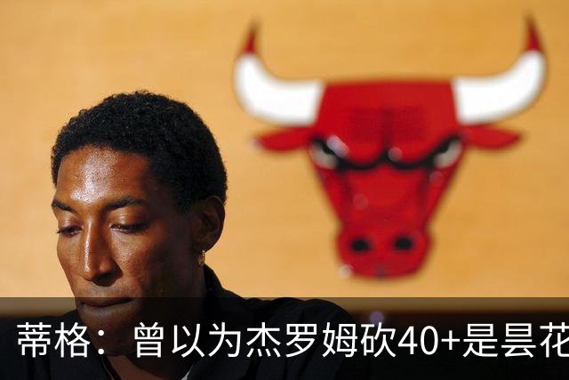 蒂格：曾以为杰罗姆砍40+是昙花一现，后来发现他真能打