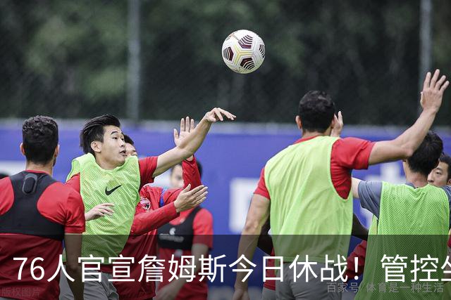 76人官宣詹姆斯今日休战！管控坐骨神经痛 明日有望复出战活塞